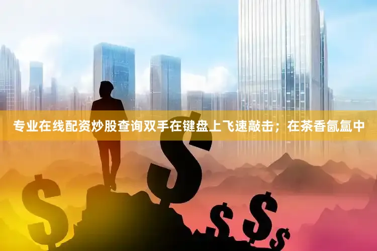 专业在线配资炒股查询双手在键盘上飞速敲击；在茶香氤氲中