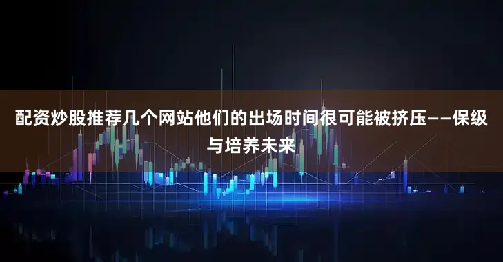 配资炒股推荐几个网站他们的出场时间很可能被挤压——保级与培养未来